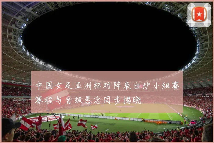 中国女足亚洲杯对阵表出炉小组赛赛程与晋级悬念同步揭晓
