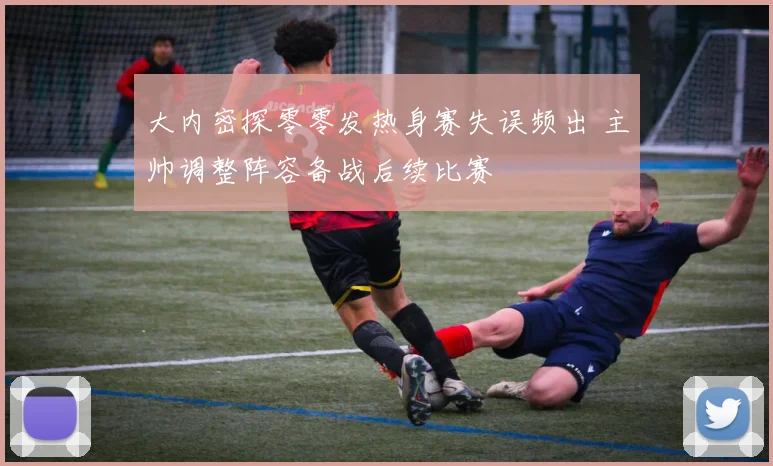 大内密探零零发热身赛失误频出 主帅调整阵容备战后续比赛
