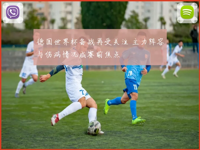 德国世界杯备战再受关注 主力阵容与伤病情况成赛前焦点