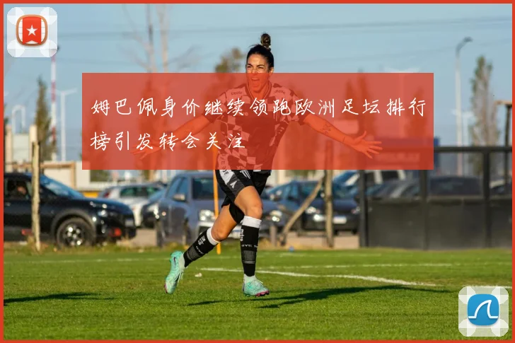 姆巴佩身价继续领跑欧洲足坛排行榜引发转会关注