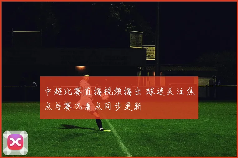 中超比赛直播视频播出 球迷关注焦点与赛况看点同步更新