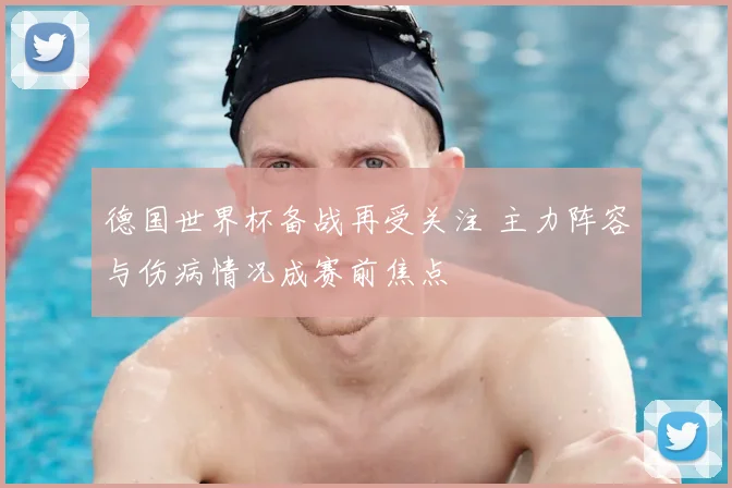 德国世界杯备战再受关注 主力阵容与伤病情况成赛前焦点