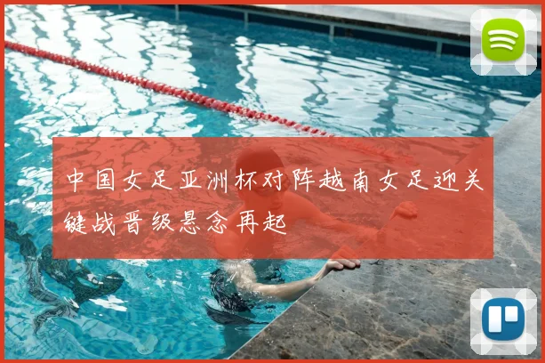 中国女足亚洲杯对阵越南女足迎关键战晋级悬念再起
