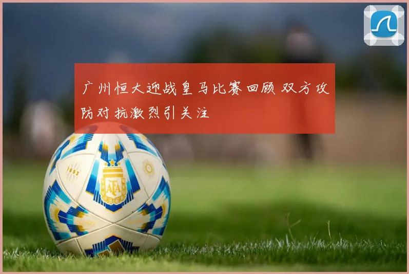 广州恒大迎战皇马比赛回顾 双方攻防对抗激烈引关注