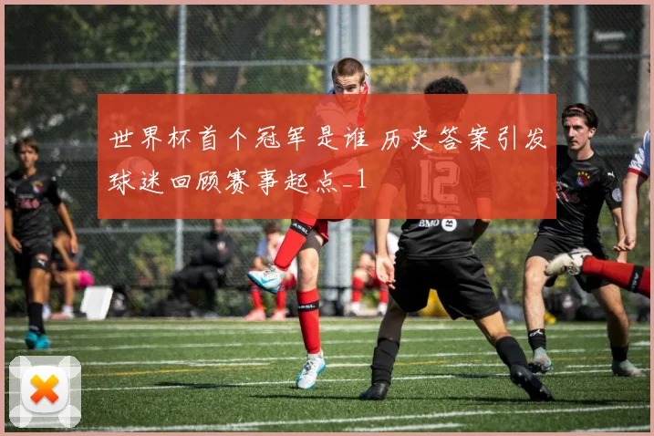 世界杯首个冠军是谁 历史答案引发球迷回顾赛事起点_1