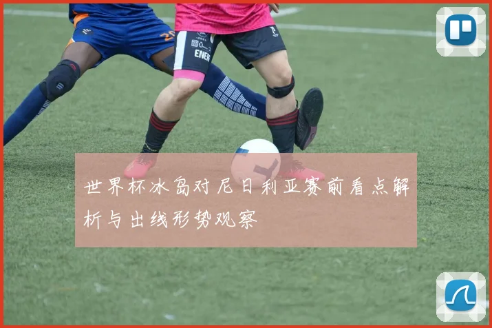 世界杯冰岛对尼日利亚赛前看点解析与出线形势观察